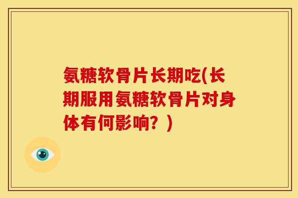 氨糖软骨片长期吃(长期服用氨糖软骨片对身体有何影响？)