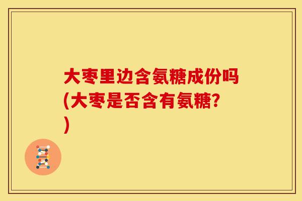 大枣里边含氨糖成份吗(大枣是否含有氨糖？)