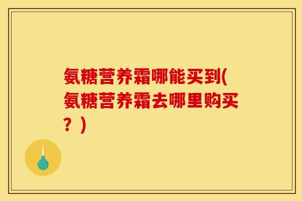 氨糖营养霜哪能买到(氨糖营养霜去哪里购买？)