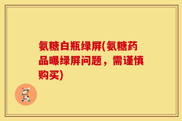 氨糖白瓶绿屏(氨糖药品曝绿屏问题，需谨慎购买)