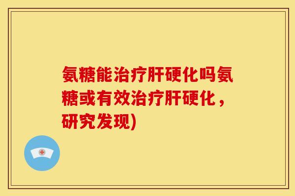 氨糖能治疗肝硬化吗氨糖或有效治疗肝硬化，研究发现)