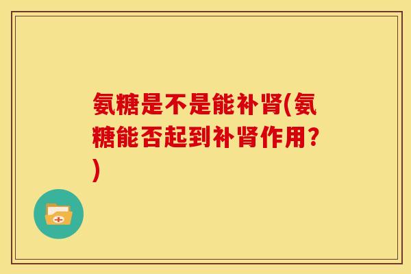 氨糖是不是能补肾(氨糖能否起到补肾作用？)