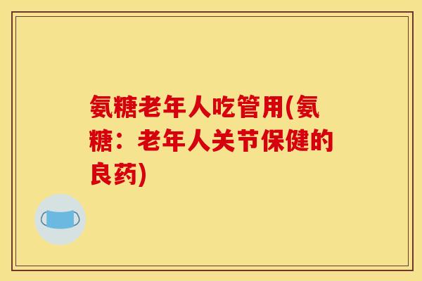 氨糖老年人吃管用(氨糖：老年人关节保健的良药)
