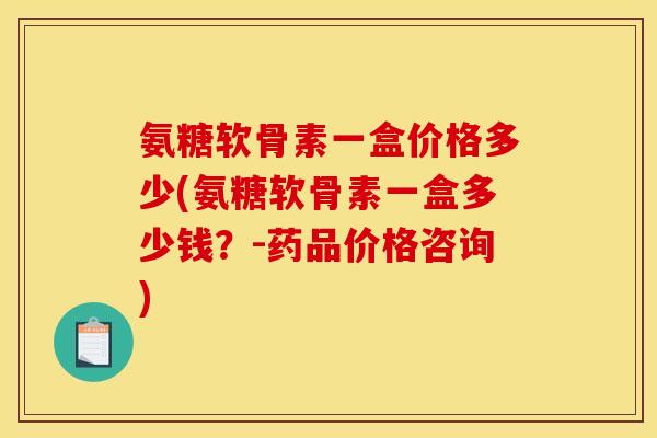 氨糖软骨素一盒价格多少(氨糖软骨素一盒多少钱？-药品价格咨询)