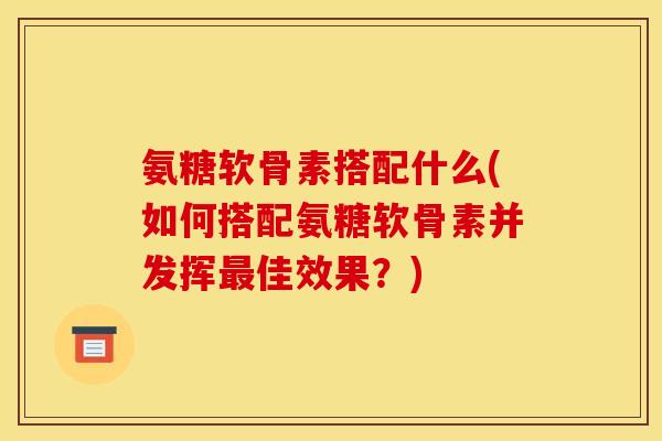 氨糖软骨素搭配什么(如何搭配氨糖软骨素并发挥最佳效果？)
