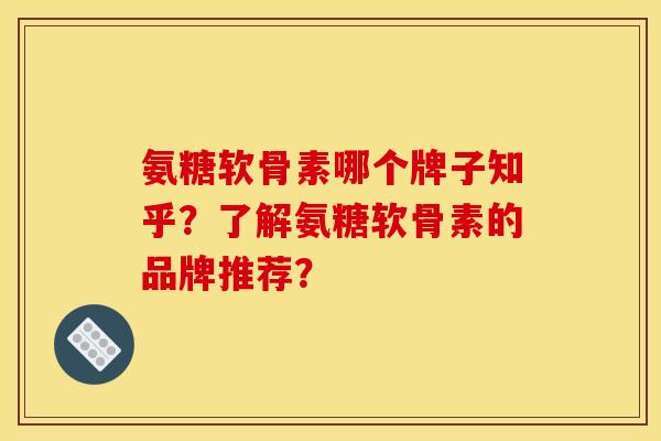 氨糖软骨素哪个牌子知乎？了解氨糖软骨素的品牌推荐？