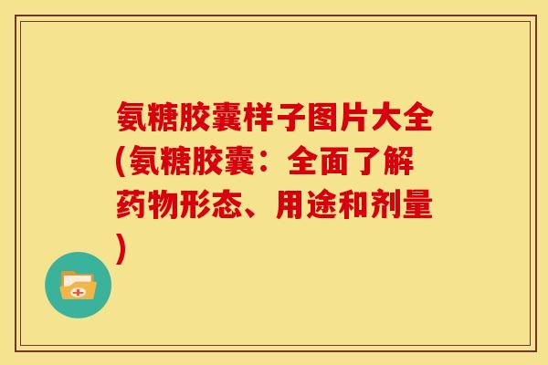 氨糖胶囊样子图片大全(氨糖胶囊：全面了解药物形态、用途和剂量)