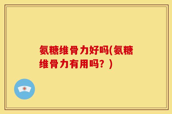 氨糖维骨力好吗(氨糖维骨力有用吗？)