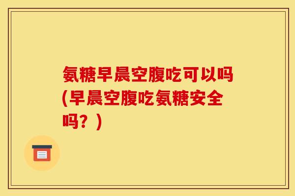 氨糖早晨空腹吃可以吗(早晨空腹吃氨糖安全吗？)