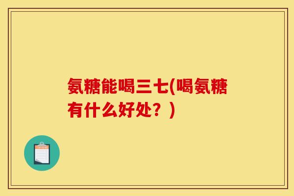 氨糖能喝三七(喝氨糖有什么好处？)