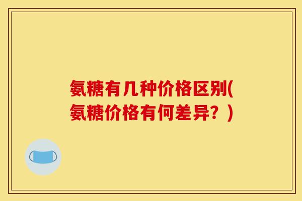 氨糖有几种价格区别(氨糖价格有何差异？)