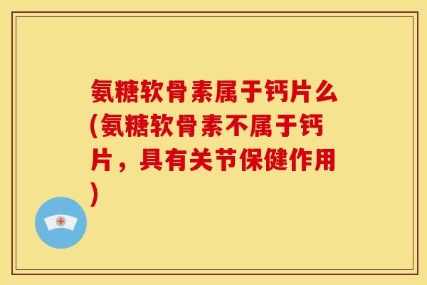 氨糖软骨素属于钙片么(氨糖软骨素不属于钙片，具有关节保健作用)