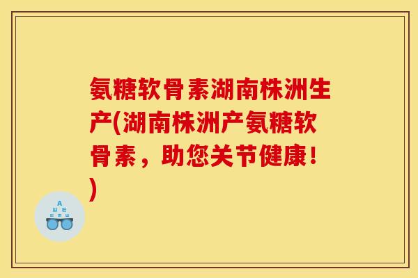 氨糖软骨素湖南株洲生产(湖南株洲产氨糖软骨素，助您关节健康！)