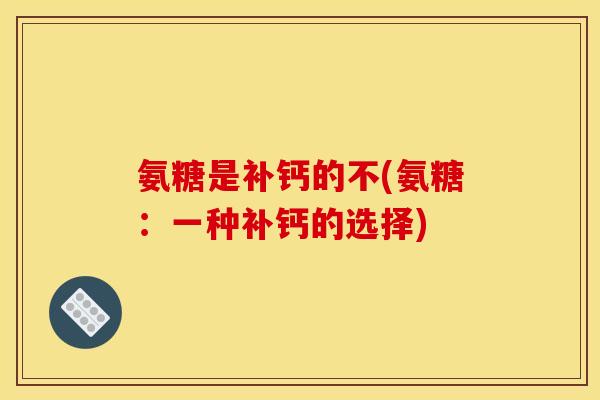 氨糖是补钙的不(氨糖：一种补钙的选择)