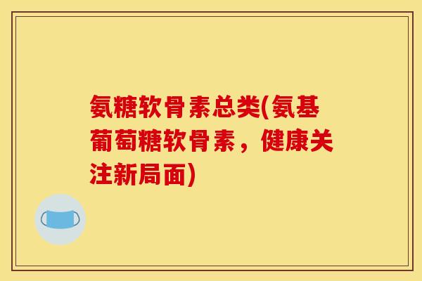 氨糖软骨素总类(氨基葡萄糖软骨素，健康关注新局面)