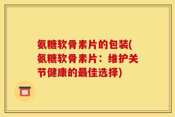 氨糖软骨素片的包装(氨糖软骨素片：维护关节健康的最佳选择)