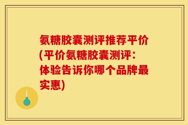 氨糖胶囊测评推荐平价(平价氨糖胶囊测评：体验告诉你哪个品牌最实惠)