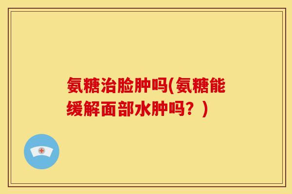 氨糖治脸肿吗(氨糖能缓解面部水肿吗？)