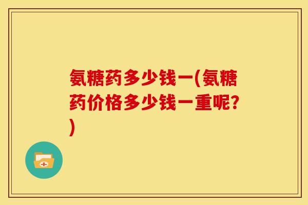 氨糖药多少钱一(氨糖药价格多少钱一重呢？)