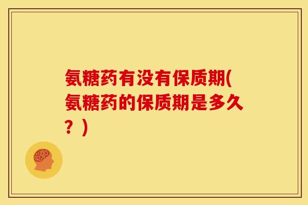 氨糖药有没有保质期(氨糖药的保质期是多久？)