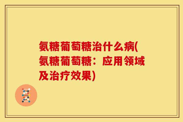 氨糖葡萄糖治什么病(氨糖葡萄糖：应用领域及治疗效果)