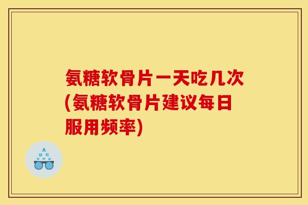 氨糖软骨片一天吃几次(氨糖软骨片建议每日服用频率)