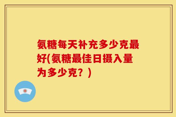 氨糖每天补充多少克最好(氨糖最佳日摄入量为多少克？)