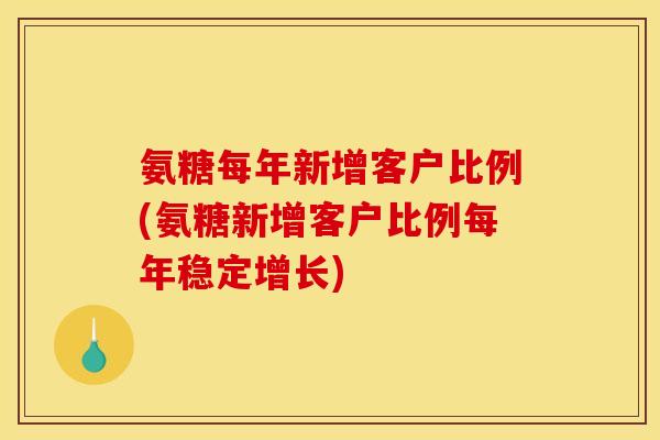 氨糖每年新增客户比例(氨糖新增客户比例每年稳定增长)