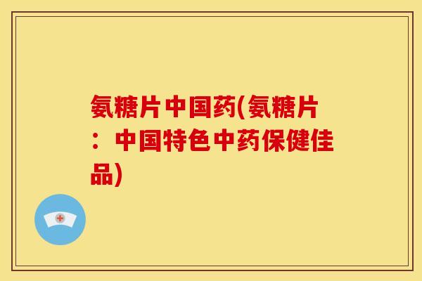 氨糖片中国药(氨糖片：中国特色中药保健佳品)