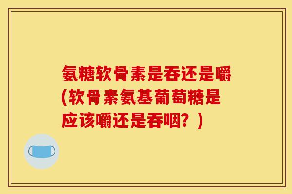 氨糖软骨素是吞还是嚼(软骨素氨基葡萄糖是应该嚼还是吞咽？)