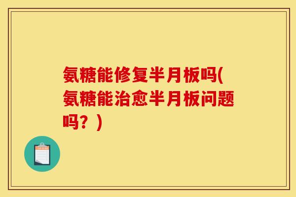 氨糖能修复半月板吗(氨糖能治愈半月板问题吗？)