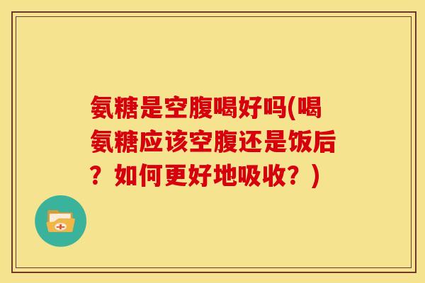 氨糖是空腹喝好吗(喝氨糖应该空腹还是饭后？如何更好地吸收？)