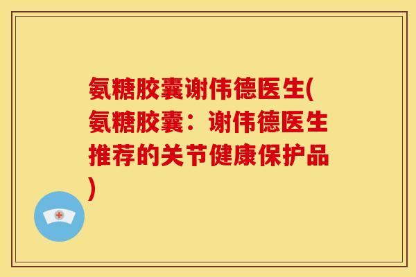 氨糖胶囊谢伟德医生(氨糖胶囊：谢伟德医生推荐的关节健康保护品)