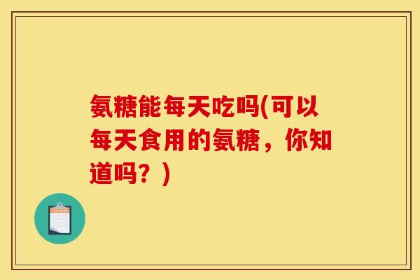 氨糖能每天吃吗(可以每天食用的氨糖，你知道吗？)