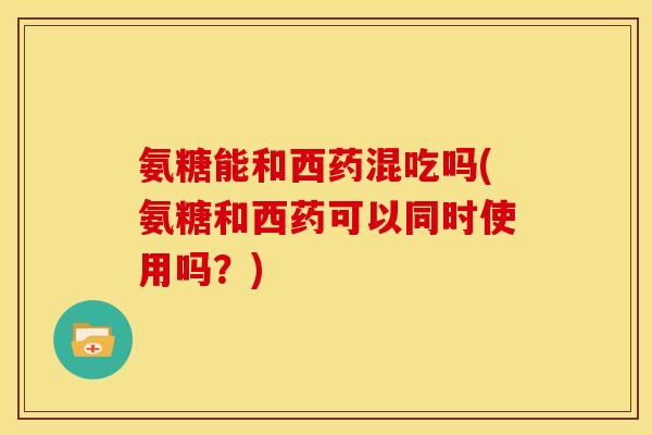 氨糖能和西药混吃吗(氨糖和西药可以同时使用吗？)
