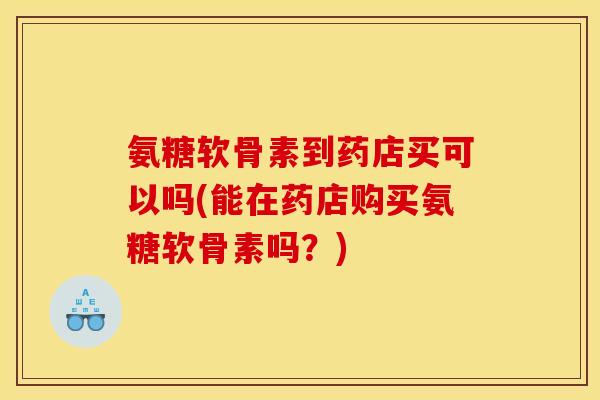 氨糖软骨素到药店买可以吗(能在药店购买氨糖软骨素吗？)