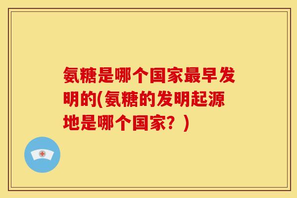 氨糖是哪个国家最早发明的(氨糖的发明起源地是哪个国家？)