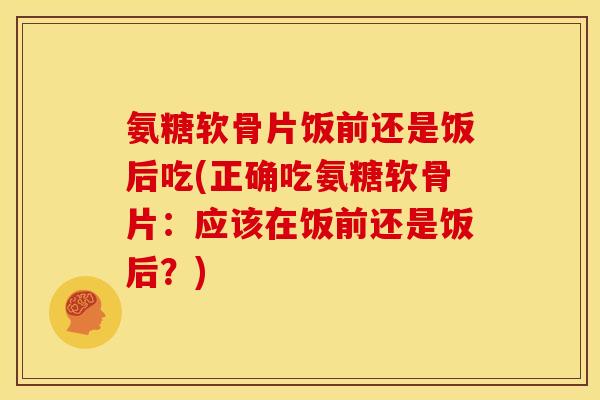 氨糖软骨片饭前还是饭后吃(正确吃氨糖软骨片：应该在饭前还是饭后？)