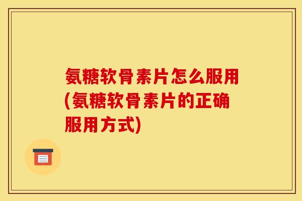 氨糖软骨素片怎么服用(氨糖软骨素片的正确服用方式)