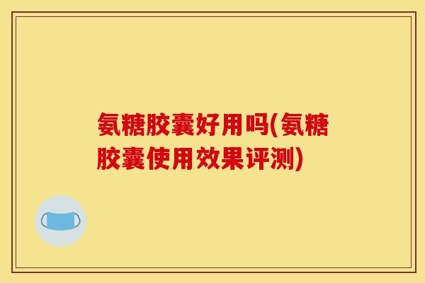 氨糖胶囊好用吗(氨糖胶囊使用效果评测)