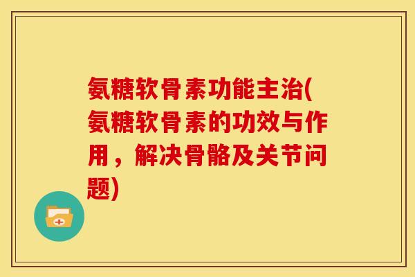 氨糖软骨素功能主治(氨糖软骨素的功效与作用，解决骨骼及关节问题)