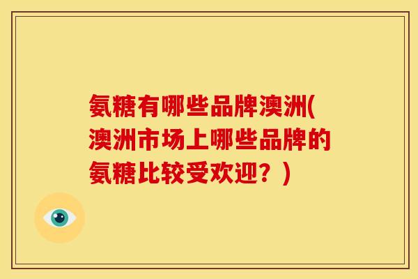 氨糖有哪些品牌澳洲(澳洲市场上哪些品牌的氨糖比较受欢迎？)