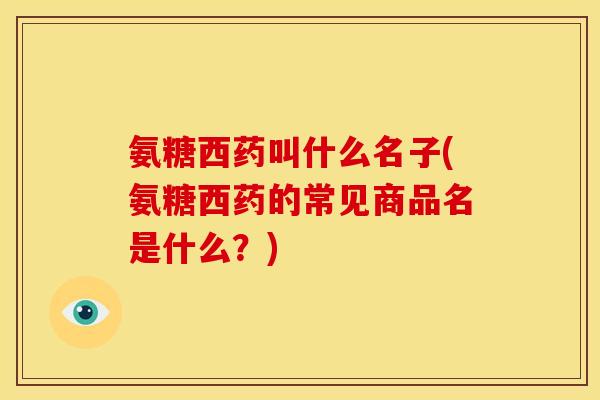 氨糖西药叫什么名子(氨糖西药的常见商品名是什么？)