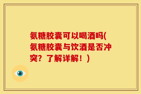 氨糖胶囊可以喝酒吗(氨糖胶囊与饮酒是否冲突？了解详解！)