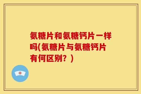 氨糖片和氨糖钙片一样吗(氨糖片与氨糖钙片有何区别？)