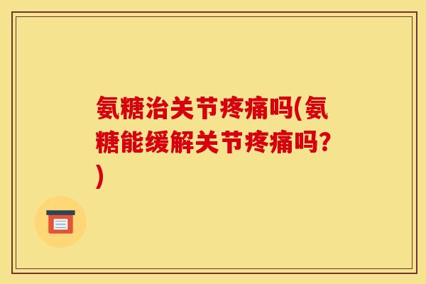氨糖治关节疼痛吗(氨糖能缓解关节疼痛吗？)