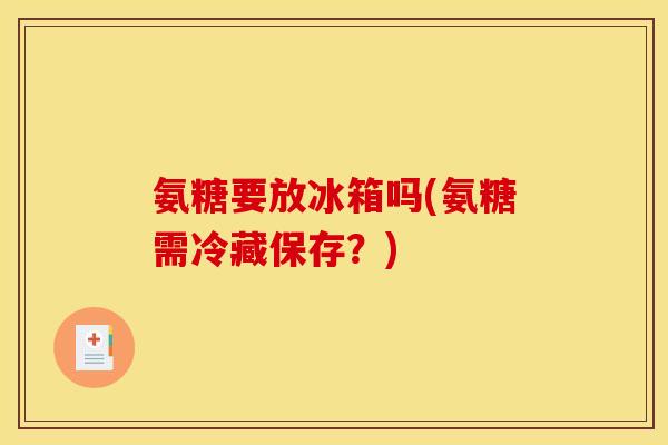 氨糖要放冰箱吗(氨糖需冷藏保存？)