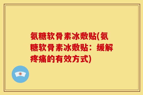 氨糖软骨素冰敷贴(氨糖软骨素冰敷贴：缓解疼痛的有效方式)