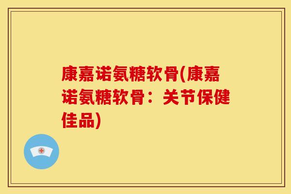 康嘉诺氨糖软骨(康嘉诺氨糖软骨：关节保健佳品)