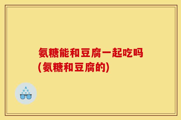氨糖能和豆腐一起吃吗(氨糖和豆腐的)